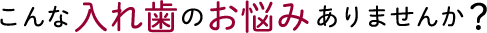 こんな入れ歯のお悩みありませんか?
